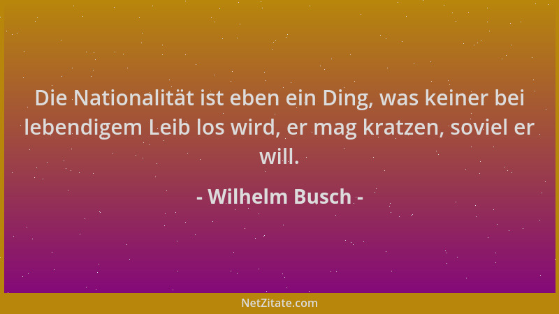 Wilhelm Busch - Die Nationalität ist eben ein Ding, was keiner bei lebendigem Leib los wird, er mag kratzen, soviel er will...