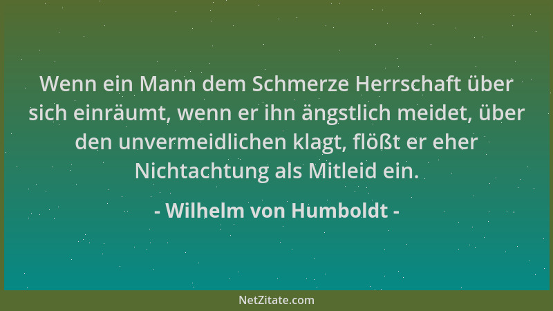 Wilhelm von Humboldt - Wenn ein Mann dem Schmerze Herrschaft über sich einräumt, wenn er ihn ängstlich meidet, über den unv...