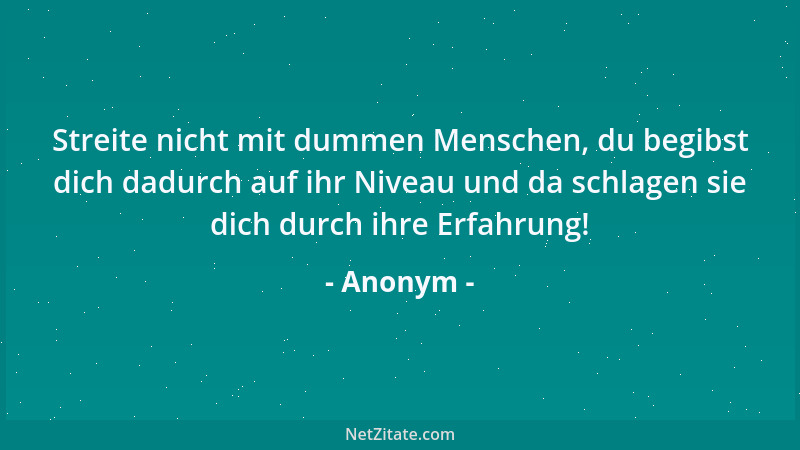 Anonym - Streite nicht mit dummen Menschen, du begibst dich dadurch auf ihr Niveau und da schlagen sie dich durch ihre Erfa...