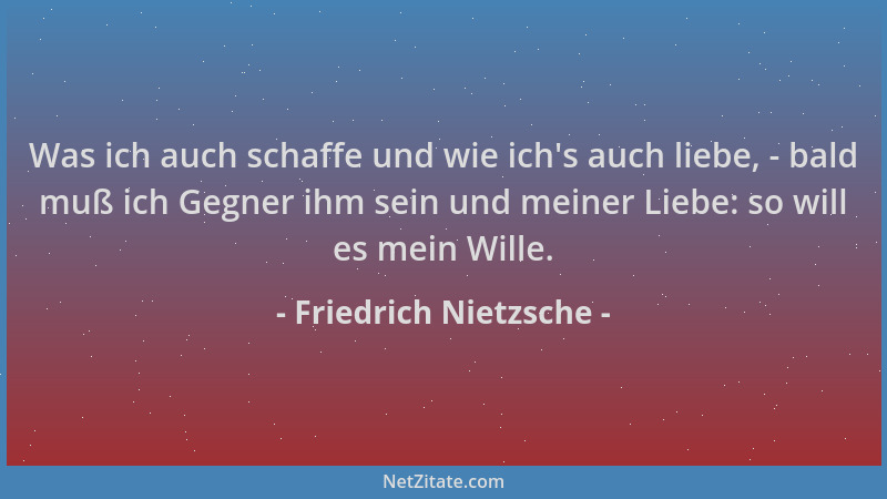 Friedrich Nietzsche - Was ich auch schaffe und wie ich 's auch liebe, - bald muß ich Gegner ihm sein und meiner Liebe: so wi...