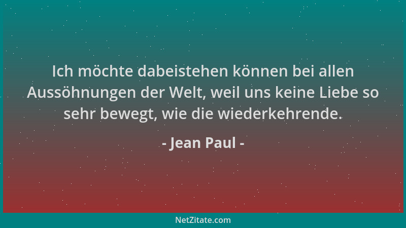 Jean Paul - Ich möchte dabeistehen können bei allen Aussöhnungen der Welt, weil uns keine Liebe so sehr bewegt, wie die wie...