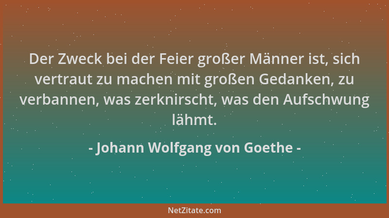 Johann Wolfgang von Goethe - Der Zweck bei der Feier großer Männer ist, sich vertraut zu machen mit großen Gedanken, zu ver...