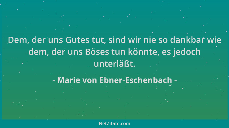 Marie von Ebner-Eschenbach - Dem, der uns Gutes tut, sind wir nie so dankbar wie dem, der uns Böses tun könnte, es jedoch u...