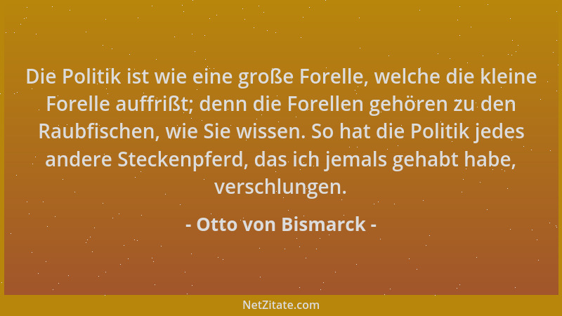 Otto von Bismarck - Die Politik ist wie eine große Forelle, welche die kleine Forelle auffrißt; denn die Forellen gehören z...