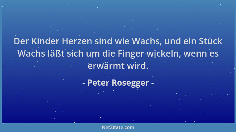 Peter Rosegger - Der Kinder Herzen sind wie Wachs, und ein Stück Wachs läßt sich um die Finger wickeln, wenn es erwärmt wir...