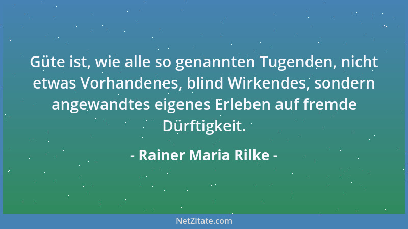 Rainer Maria Rilke - Güte ist, wie alle so genannten Tugenden, nicht etwas Vorhandenes, blind Wirkendes, sondern angewandte...