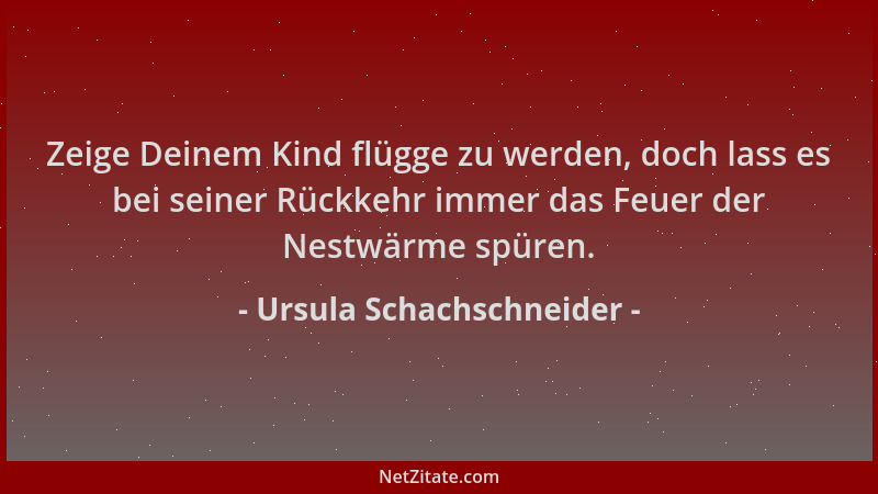 Ursula Schachschneider - Zeige Deinem Kind flügge zu werden, doch lass es bei seiner Rückkehr immer das Feuer der Nestwärme...