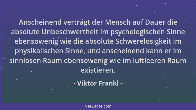 Viktor Frankl - Anscheinend verträgt der Mensch auf Dauer die absolute Unbeschwertheit im psychologischen Sinne ebensowenig...