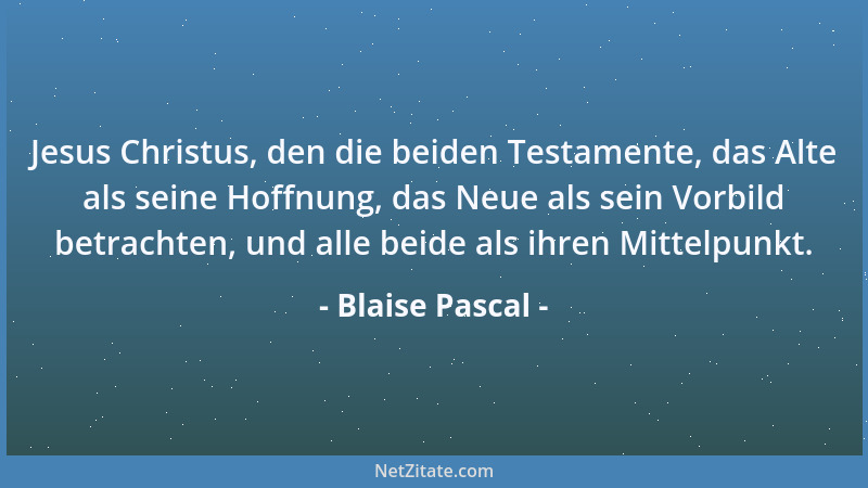 Blaise Pascal - Jesus Christus, den die beiden Testamente, das Alte als seine Hoffnung, das Neue als sein Vorbild betrachte...