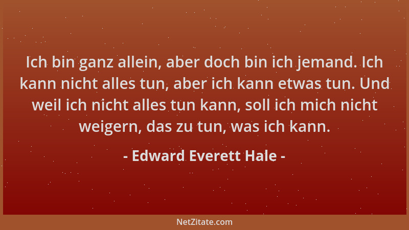 Edward Everett Hale - Ich bin ganz allein, aber doch bin ich jemand. Ich kann nicht alles tun, aber ich kann etwas tun. Und...