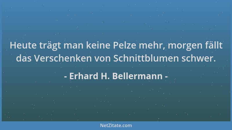 Erhard H. Bellermann - Heute trägt man keine Pelze mehr, morgen fällt das Verschenken von Schnittblumen schwer....