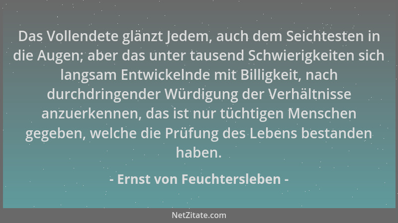 Ernst von Feuchtersleben - Das Vollendete glänzt Jedem, auch dem Seichtesten in die Augen; aber das unter tausend Schwierig...