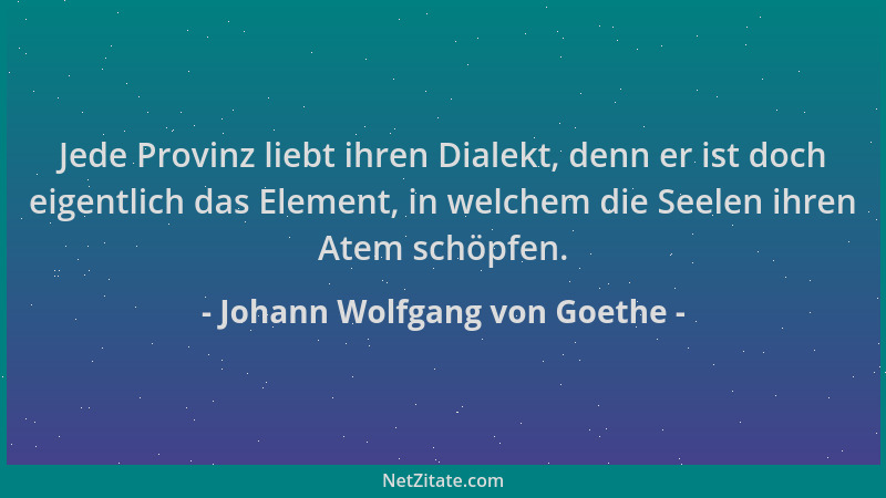 Johann Wolfgang von Goethe - Jede Provinz liebt ihren Dialekt, denn er ist doch eigentlich das Element, in welchem die Seel...