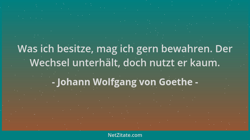 Johann Wolfgang von Goethe - Was ich besitze, mag ich gern bewahren. Der Wechsel unterhält, doch nutzt er kaum....
