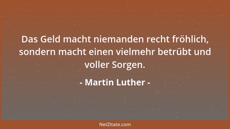 Martin Luther - Das Geld macht niemanden recht fröhlich, sondern macht einen vielmehr betrübt und voller Sorgen....