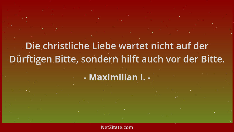 Maximilian I. - Die christliche Liebe wartet nicht auf der Dürftigen Bitte, sondern hilft auch vor der Bitte....