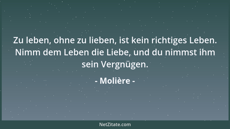 Molière - Zu leben, ohne zu lieben, ist kein richtiges Leben. Nimm dem Leben die Liebe, und du nimmst ihm sein Vergnügen....