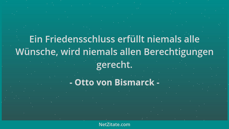 Otto von Bismarck - Ein Friedensschluss erfüllt niemals alle Wünsche, wird niemals allen Berechtigungen gerecht....