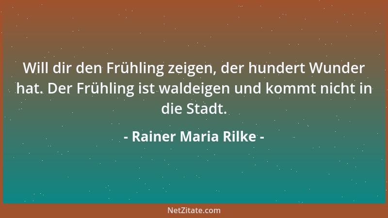 Rainer Maria Rilke - Will dir den Frühling zeigen, der hundert Wunder hat. Der Frühling ist waldeigen und kommt nicht in di...
