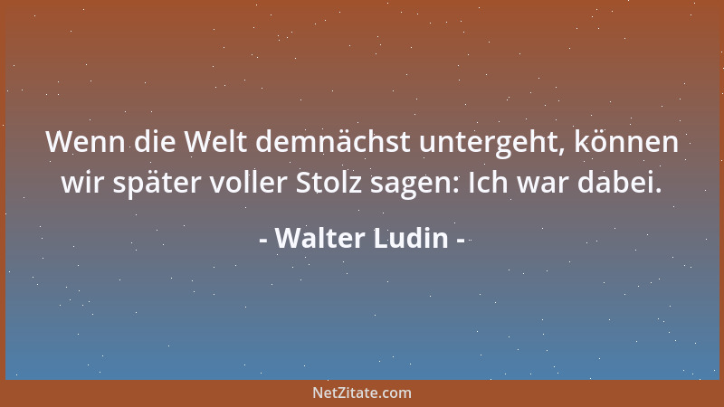 Walter Ludin - Wenn die Welt demnächst untergeht, können wir später voller Stolz sagen: Ich war dabei....