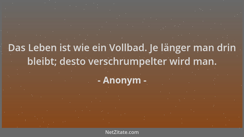 Anonym - Das Leben ist wie ein Vollbad. Je länger man drin bleibt; desto verschrumpelter wird man....