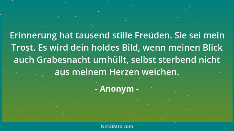Anonym - Erinnerung hat tausend stille Freuden. Sie sei mein Trost. Es wird dein holdes Bild, wenn meinen Blick auch Grabes...