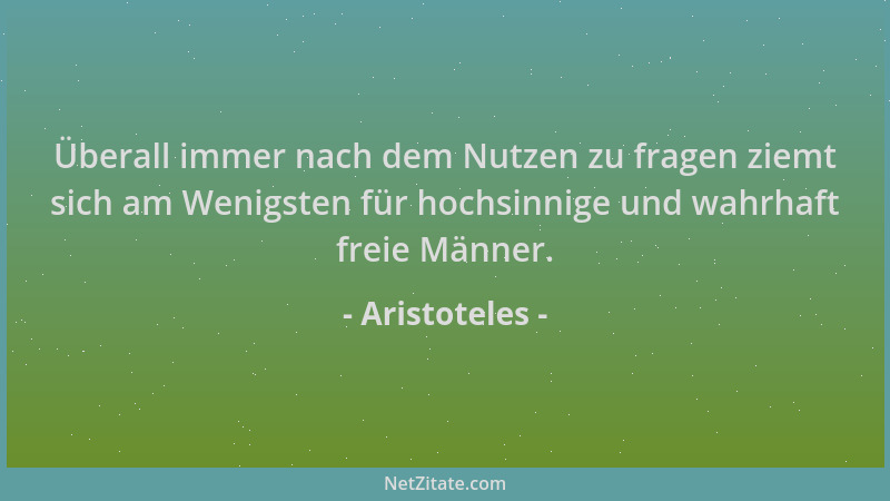 Aristoteles - Überall immer nach dem Nutzen zu fragen ziemt sich am Wenigsten für hochsinnige und wahrhaft freie Männer....