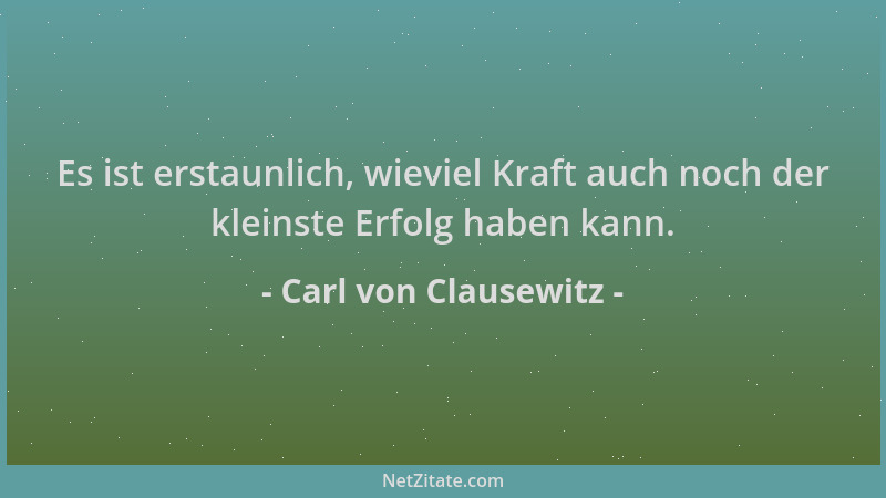 Carl von Clausewitz - Es ist erstaunlich, wieviel Kraft auch noch der kleinste Erfolg haben kann....