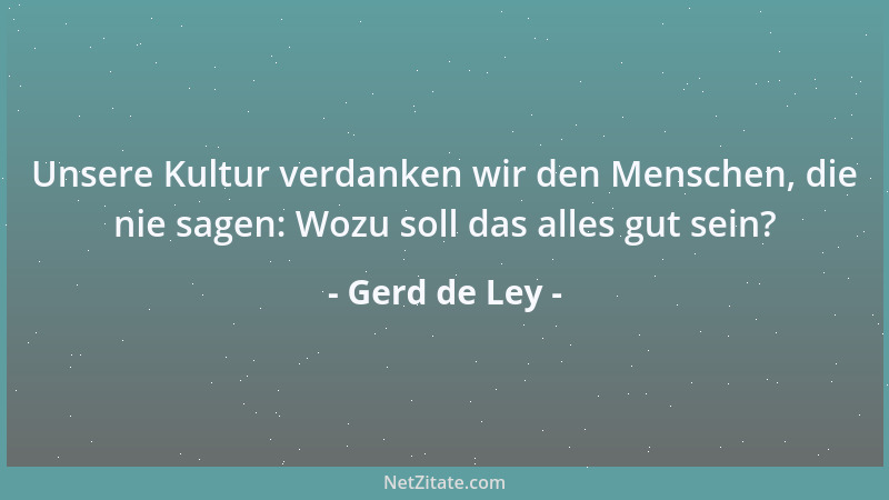 Gerd de Ley - Unsere Kultur verdanken wir den Menschen, die nie sagen: Wozu soll das alles gut sein?...