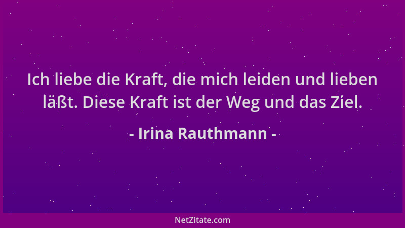 Irina Rauthmann - Ich liebe die Kraft, die mich leiden und lieben läßt. Diese Kraft ist der Weg und das Ziel....