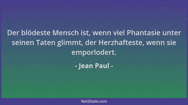 Jean Paul - Der blödeste Mensch ist, wenn viel Phantasie unter seinen Taten glimmt, der Herzhafteste, wenn sie emporlodert....