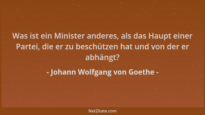 Johann Wolfgang von Goethe - Was ist ein Minister anderes, als das Haupt einer Partei, die er zu beschützen hat und von der...