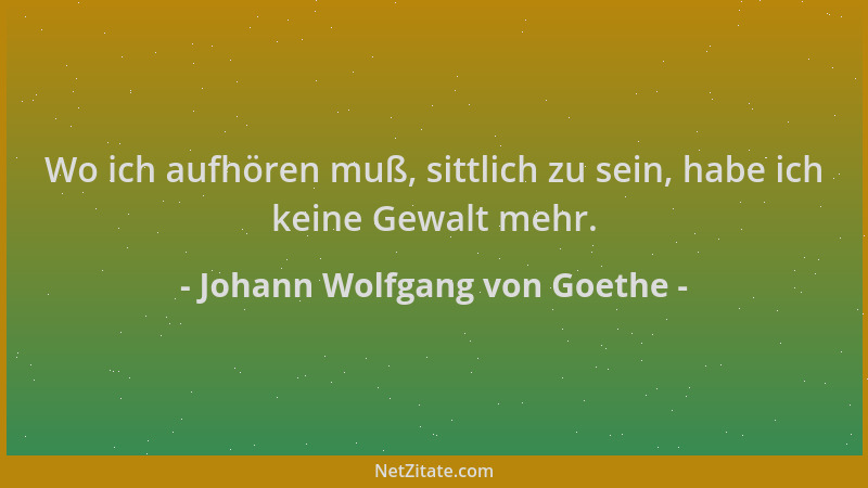 Johann Wolfgang von Goethe - Wo ich aufhören muß, sittlich zu sein, habe ich keine Gewalt mehr....