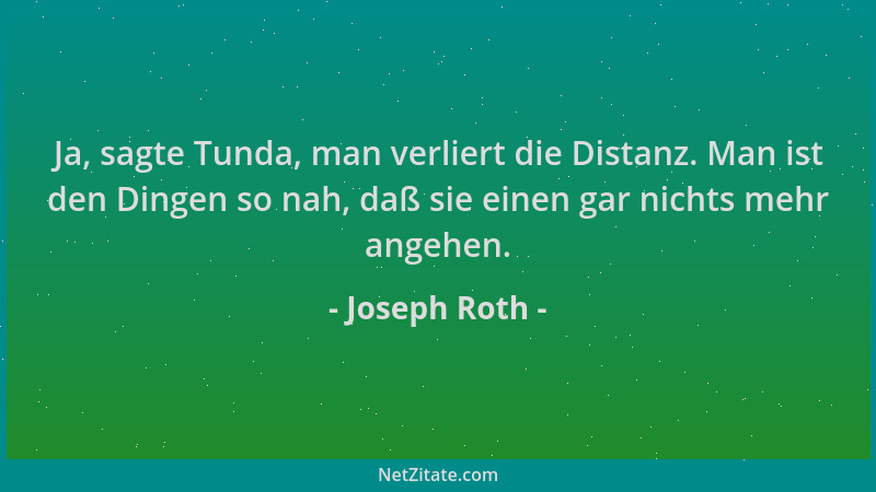 Joseph Roth - Ja, sagte Tunda, man verliert die Distanz. Man ist den Dingen so nah, daß sie einen gar nichts mehr angehen....