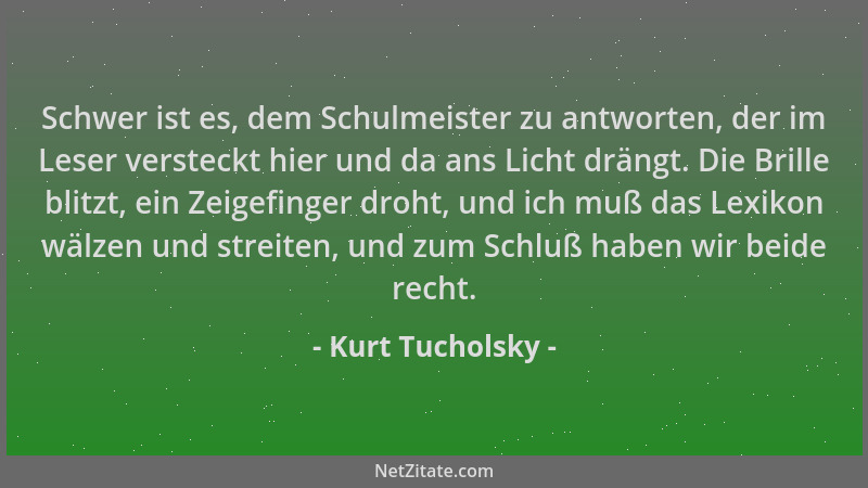 Kurt Tucholsky - Schwer ist es, dem Schulmeister zu antworten, der im Leser versteckt hier und da ans Licht drängt. Die Bri...