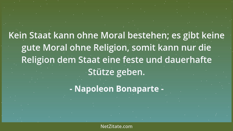 Napoleon Bonaparte - Kein Staat kann ohne Moral bestehen; es gibt keine gute Moral ohne Religion, somit kann nur die Religi...