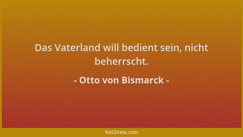 Otto von Bismarck - Das Vaterland will bedient sein, nicht beherrscht....