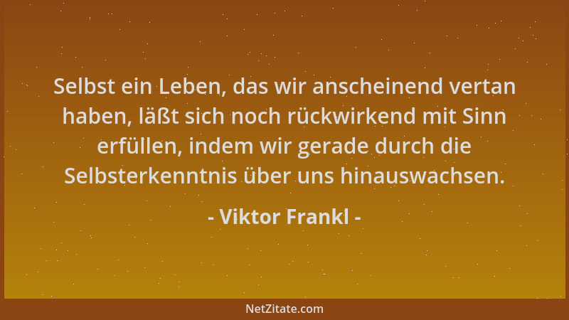 Viktor Frankl - Selbst ein Leben, das wir anscheinend vertan haben, läßt sich noch rückwirkend mit Sinn erfüllen, indem wir...