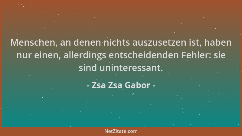 Zsa Zsa Gabor - Menschen, an denen nichts auszusetzen ist, haben nur einen, allerdings entscheidenden Fehler: sie sind unin...