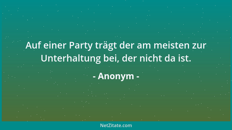 Anonym - Auf einer Party trägt der am meisten zur Unterhaltung bei, der nicht da ist....