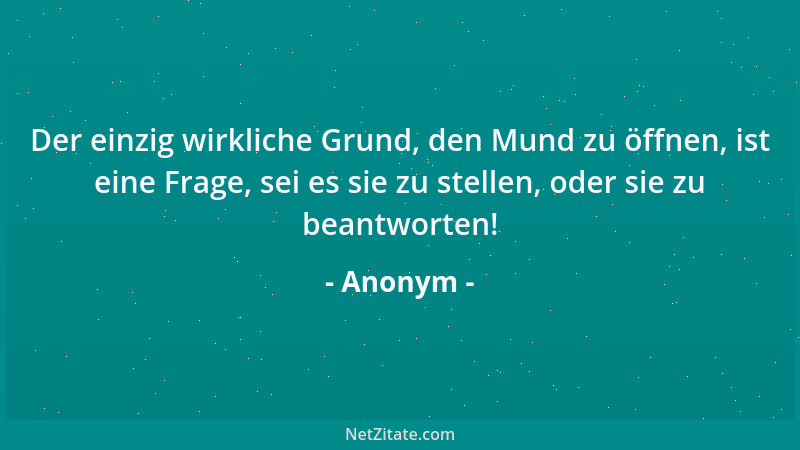 Anonym - Der einzig wirkliche Grund, den Mund zu öffnen, ist eine Frage, sei es sie zu stellen, oder sie zu beantworten!...