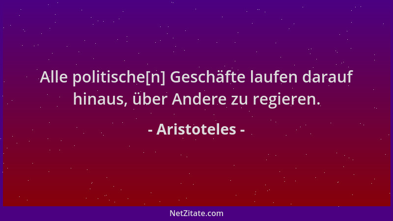 Aristoteles - Alle politische[n] Geschäfte laufen darauf hinaus, über Andere zu regieren....