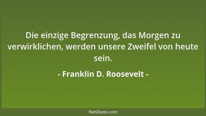 Franklin D. Roosevelt - Die einzige Begrenzung, das Morgen zu verwirklichen, werden unsere Zweifel von heute sein....