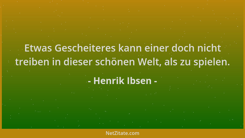 Henrik Ibsen - Etwas Gescheiteres kann einer doch nicht treiben in dieser schönen Welt, als zu spielen....