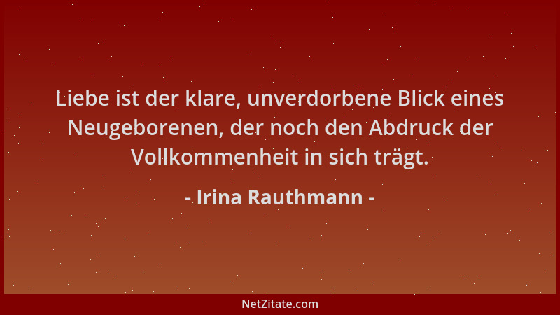 Irina Rauthmann - Liebe ist der klare, unverdorbene Blick eines Neugeborenen, der noch den Abdruck der Vollkommenheit in si...
