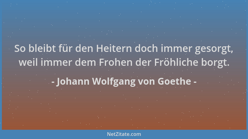 Johann Wolfgang von Goethe - So bleibt für den Heitern doch immer gesorgt, weil immer dem Frohen der Fröhliche borgt....