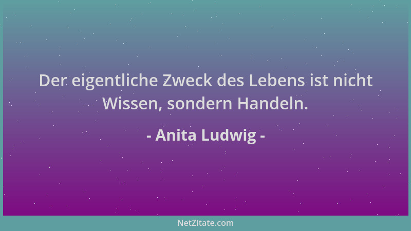Anita Ludwig - Der eigentliche Zweck des Lebens ist nicht Wissen, sondern Handeln....