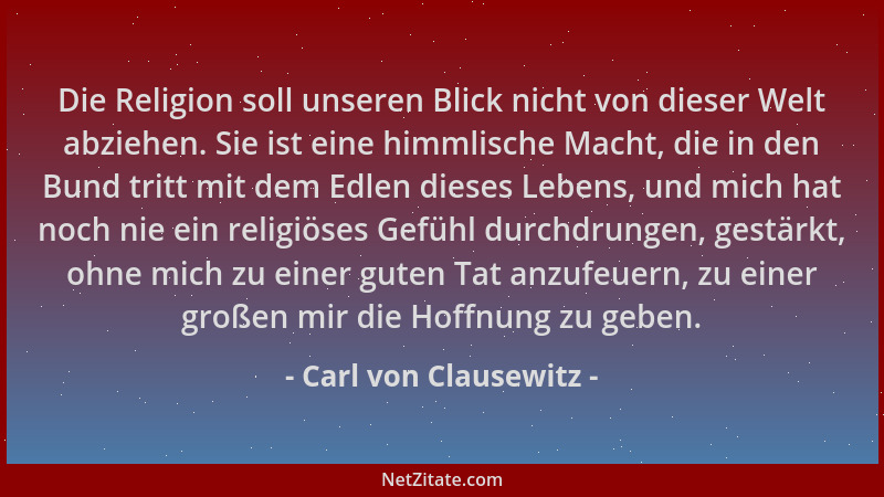 Carl von Clausewitz - Die Religion soll unseren Blick nicht von dieser Welt abziehen. Sie ist eine himmlische Macht, die in...