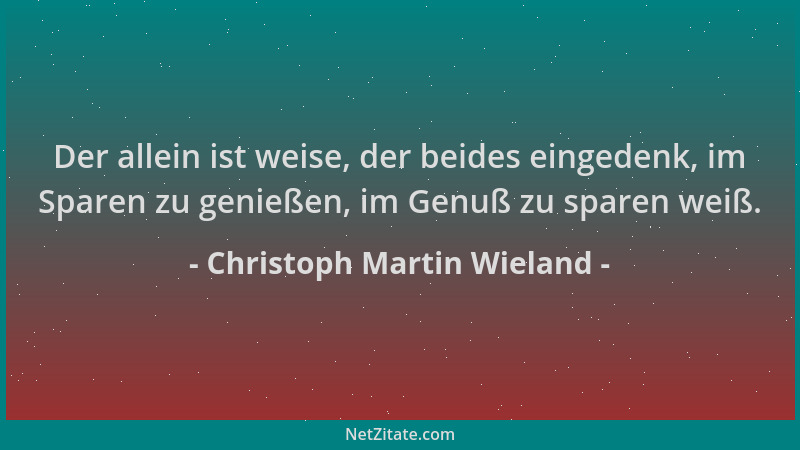 Christoph Martin Wieland - Der allein ist weise, der beides eingedenk, im Sparen zu genießen, im Genuß zu sparen weiß....