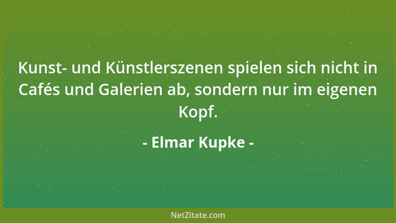 Elmar Kupke - Kunst- und Künstlerszenen spielen sich nicht in Cafés und Galerien ab, sondern nur im eigenen Kopf....